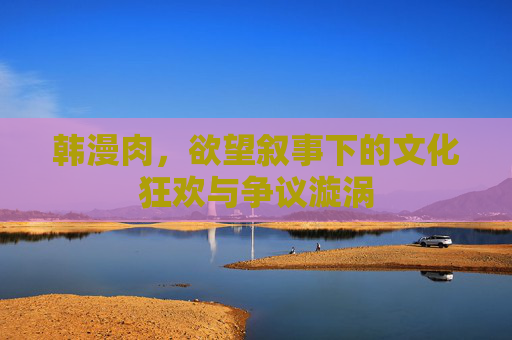 韩漫肉,欲望叙事下的文化狂欢与争议漩涡 韩漫肉,欲望叙事下的文化狂欢与争议漩涡