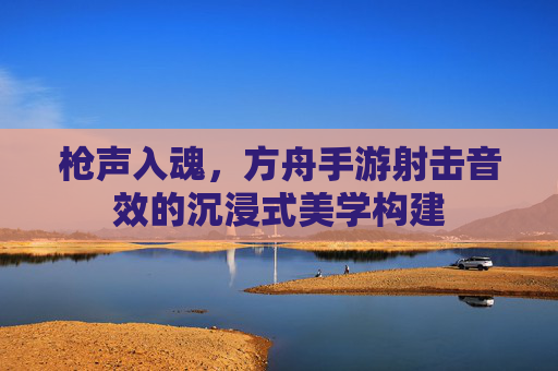 枪声入魂,方舟手游射击音效的沉浸式美学构建 枪声入魂,方舟手游射击音效的沉浸式美学构建