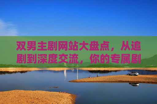 双男主剧网站大盘点，从追剧到深度交流，你的专属剧单指南