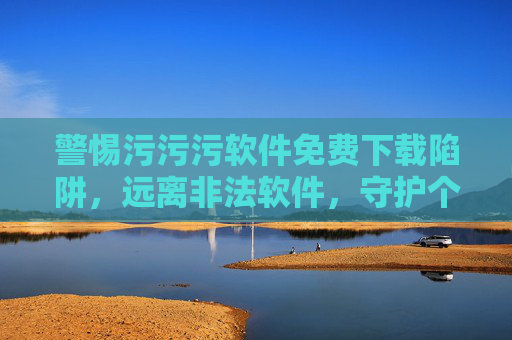 警惕污污污软件免费下载陷阱,远离非法软件,守护个人信息安全 警惕污污污软件免费下载陷阱,远离非法软件,守护个人信息安全
