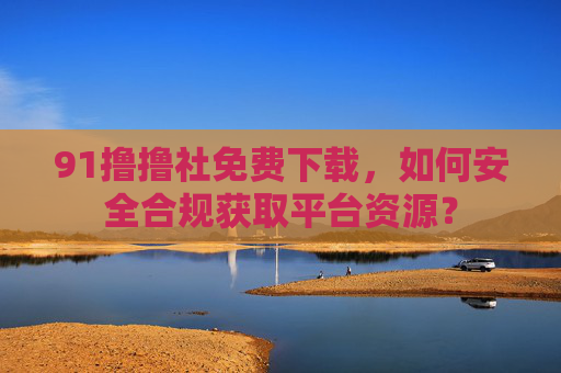 91撸撸社免费下载,如何安全合规获取平台资源? 91撸撸社免费下载,如何安全合规获取平台资源?