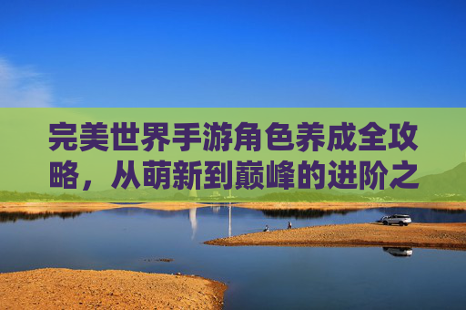 完美世界手游角色养成全攻略,从萌新到巅峰的进阶之路 完美世界手游角色养成全攻略,从萌新到巅峰的进阶之路
