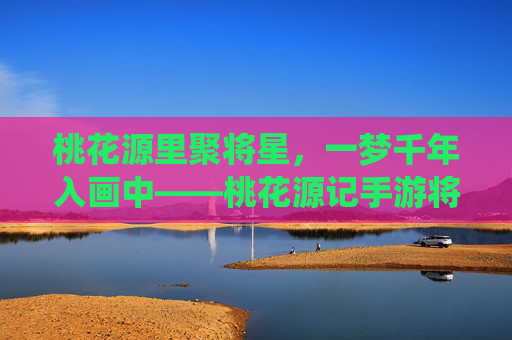 桃花源里聚将星,一梦千年入画中——桃花源记手游将星系统深度解析 桃花源里聚将星,一梦千年入画中——桃花源记手游将星系统深度解析
