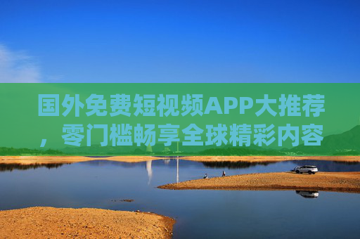 国外免费短视频APP大推荐，零门槛畅享全球精彩内容