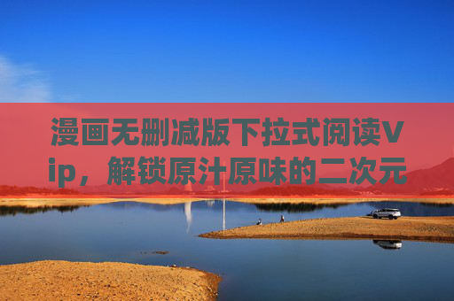 漫画无删减版下拉式阅读Vip，解锁原汁原味的二次元盛宴，让每一次滑动都沉浸其中