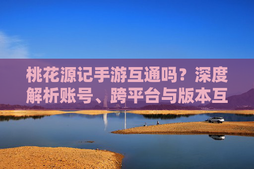桃花源记手游互通吗?深度解析账号、跨平台与版本互通全攻略 桃花源记手游互通吗?深度解析账号、跨平台与版本互通全攻略
