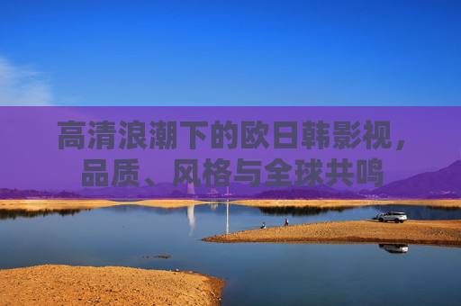 高清浪潮下的欧日韩影视,品质、风格与全球共鸣 高清浪潮下的欧日韩影视,品质、风格与全球共鸣