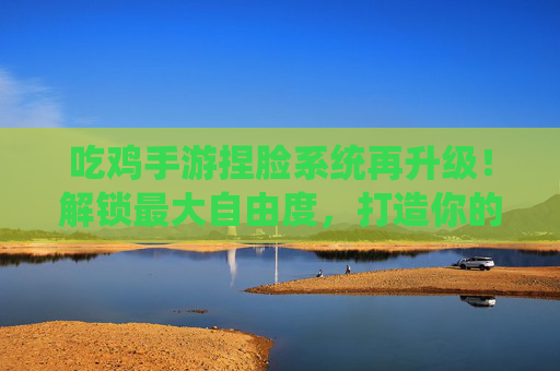 吃鸡手游捏脸系统再升级!解锁最大自由度,打造你的战场唯一主角 吃鸡手游捏脸系统再升级!解锁最大自由度,打造你的战场唯一主角