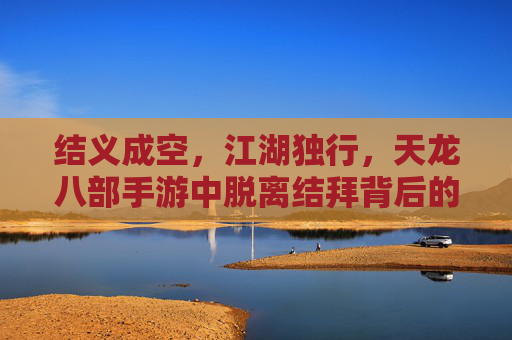 结义成空,江湖独行,天龙八部手游中脱离结拜背后的江湖抉择 结义成空,江湖独行,天龙八部手游中脱离结拜背后的江湖抉择