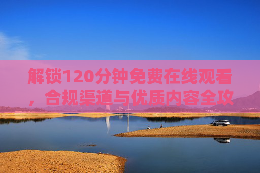 解锁120分钟免费在线观看，合规渠道与优质内容全攻略