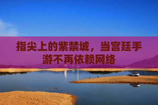 指尖上的紫禁城，当宫廷手游不再依赖网络