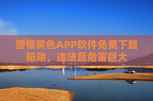 警惕黄色APP软件免费下载陷阱，违法且危害巨大