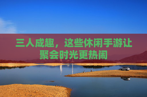 三人成趣,这些休闲手游让聚会时光更热闹 三人成趣,这些休闲手游让聚会时光更热闹
