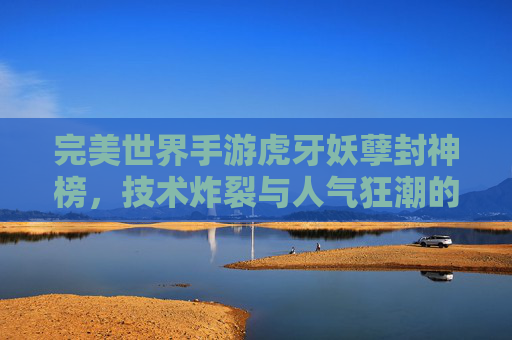 完美世界手游虎牙妖孽封神榜,技术炸裂与人气狂潮的双重奏 完美世界手游虎牙妖孽封神榜,技术炸裂与人气狂潮的双重奏