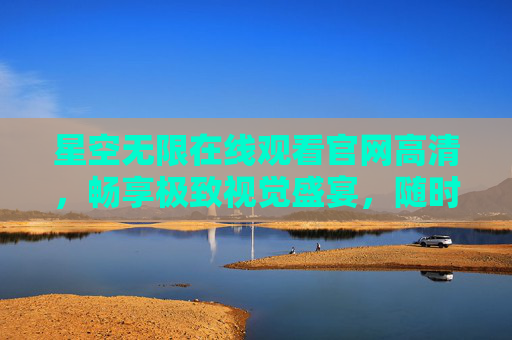 星空无限在线观看官网高清,畅享极致视觉盛宴,随时随地追好剧 星空无限在线观看官网高清,畅享极致视觉盛宴,随时随地追好剧