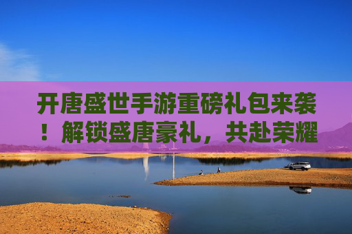 开唐盛世手游重磅礼包来袭!解锁盛唐豪礼,共赴荣耀征程! 开唐盛世手游重磅礼包来袭!解锁盛唐豪礼,共赴荣耀征程!