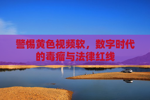 警惕黄色视频软,数字时代的毒瘤与法律红线 警惕黄色视频软,数字时代的毒瘤与法律红线