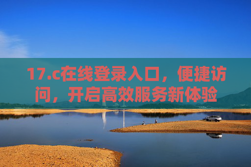 17.c在线登录入口,便捷访问,开启高效服务新体验 17.c在线登录入口,便捷访问,开启高效服务新体验