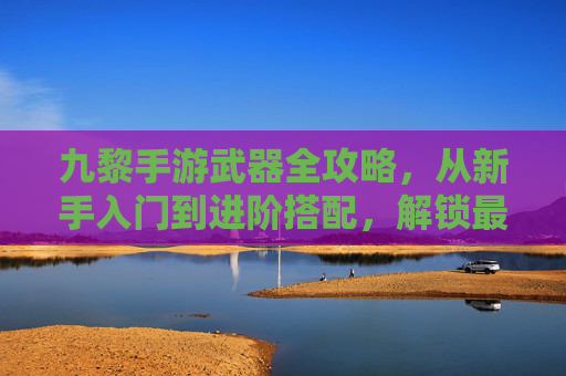 九黎手游武器全攻略,从新手入门到进阶搭配,解锁最强战力 九黎手游武器全攻略,从新手入门到进阶搭配,解锁最强战力