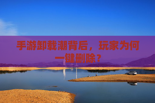手游卸载潮背后,玩家为何一键删除? 手游卸载潮背后,玩家为何一键删除?