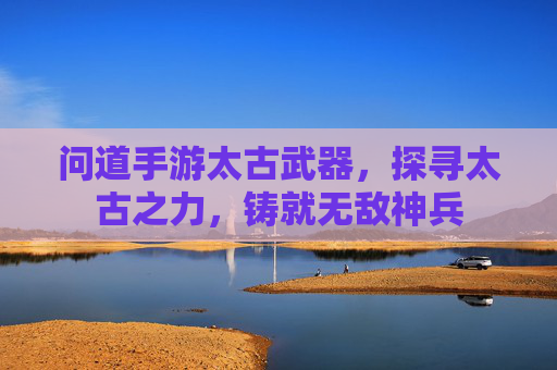 问道手游太古武器，探寻太古之力，铸就无敌神兵