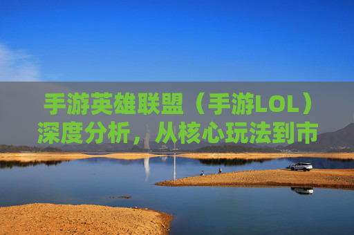 手游英雄联盟（手游LOL）深度分析，从核心玩法到市场定位，一文读懂它的在哪与为何