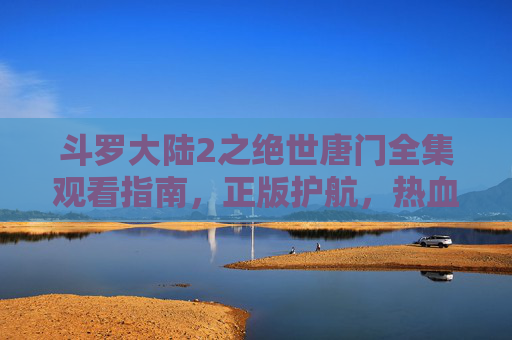 斗罗大陆2之绝世唐门全集观看指南，正版护航，热血冒险不等待
