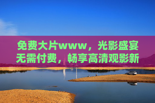免费大片www,光影盛宴无需付费,畅享高清观影新体验 免费大片www,光影盛宴无需付费,畅享高清观影新体验