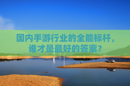 国内手游行业的全能标杆,谁才是最好的答案? 国内手游行业的全能标杆,谁才是最好的答案?