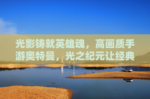 光影铸就英雄魂,高画质手游奥特曼,光之纪元让经典卡片焕发新生 光影铸就英雄魂,高画质手游奥特曼,光之纪元让经典卡片焕发新生