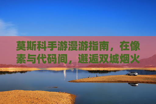 莫斯科手游漫游指南,在像素与代码间,邂逅双城烟火 莫斯科手游漫游指南,在像素与代码间,邂逅双城烟火