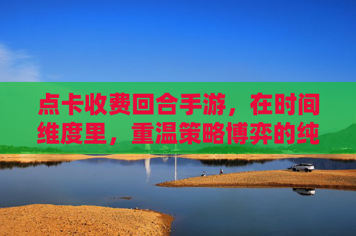 点卡收费回合手游，在时间维度里，重温策略博弈的纯粹乐趣