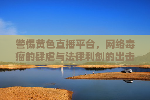 警惕黄色直播平台,网络毒瘤的肆虐与法律利剑的出击 警惕黄色直播平台,网络毒瘤的肆虐与法律利剑的出击