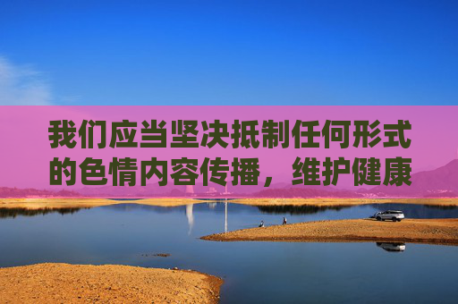 我们应当坚决抵制任何形式的色情内容传播，维护健康清朗的网络环境。以下内容旨在引导正确的网络价值观，而非提供任何不良信息