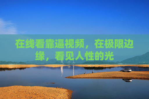 在线看靠逼视频,在极限边缘,看见人性的光 在线看靠逼视频,在极限边缘,看见人性的光