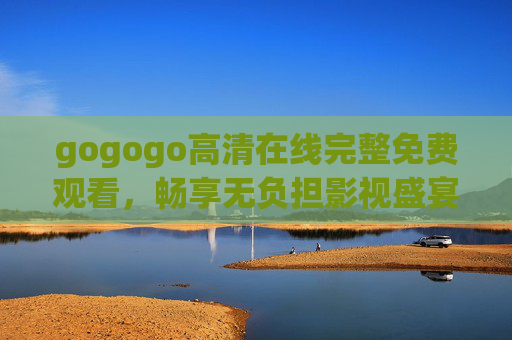 gogogo高清在线完整免费观看,畅享无负担影视盛宴,追剧党必备! gogogo高清在线完整免费观看,畅享无负担影视盛宴,追剧党必备!
