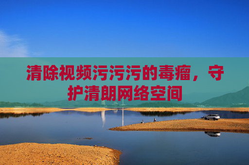 清除视频污污污的毒瘤,守护清朗网络空间 清除视频污污污的毒瘤,守护清朗网络空间