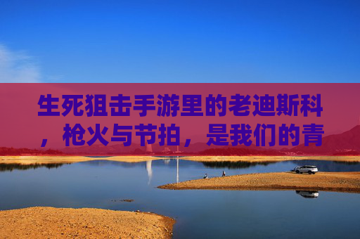 生死狙击手游里的老迪斯科，枪火与节拍，是我们的青春BGM
