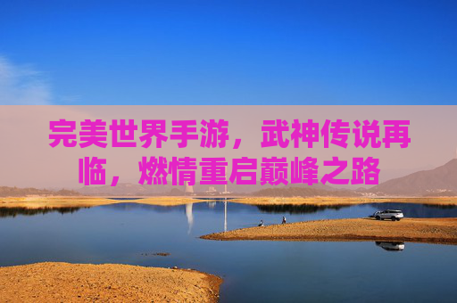完美世界手游,武神传说再临,燃情重启巅峰之路 完美世界手游,武神传说再临,燃情重启巅峰之路