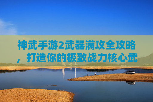 神武手游2武器满攻全攻略，打造你的极致战力核心武器