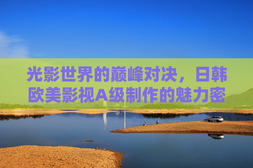 光影世界的巅峰对决,日韩欧美影视A级制作的魅力密码 光影世界的巅峰对决,日韩欧美影视A级制作的魅力密码