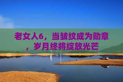 老女人6，当皱纹成为勋章，岁月终将绽放光芒