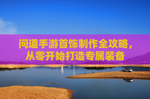 问道手游首饰制作全攻略,从零开始打造专属装备 问道手游首饰制作全攻略,从零开始打造专属装备