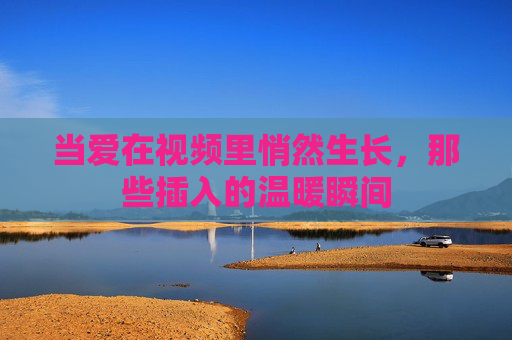 当爱在视频里悄然生长，那些插入的温暖瞬间