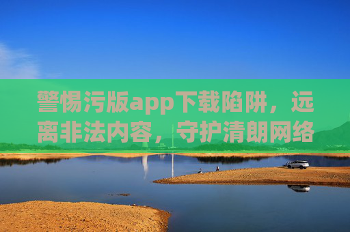 警惕污版app下载陷阱,远离非法内容,守护清朗网络 警惕污版app下载陷阱,远离非法内容,守护清朗网络