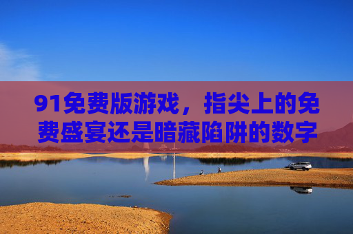 91免费版游戏,指尖上的免费盛宴还是暗藏陷阱的数字迷宫? 91免费版游戏,指尖上的免费盛宴还是暗藏陷阱的数字迷宫?
