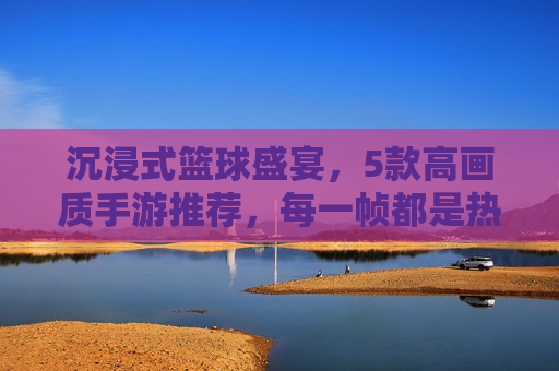 沉浸式篮球盛宴,5款高画质手游推荐,每一帧都是热爱! 沉浸式篮球盛宴,5款高画质手游推荐,每一帧都是热爱!