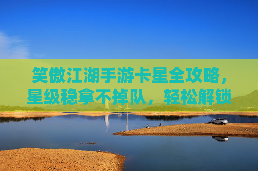 笑傲江湖手游卡星全攻略,星级稳拿不掉队,轻松解锁高星奖励! 笑傲江湖手游卡星全攻略,星级稳拿不掉队,轻松解锁高星奖励!