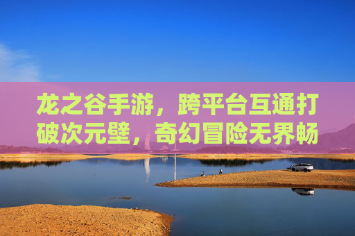 龙之谷手游，跨平台互通打破次元壁，奇幻冒险无界畅玩