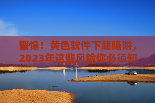 警惕!黄色软件下载陷阱,2023年这些风险你必须知道 警惕!黄色软件下载陷阱,2023年这些风险你必须知道